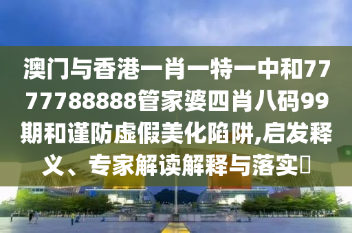澳門與香港一肖一特一中和7777788888管家婆四肖八碼99期和謹防虛假美化陷阱,啟發釋義、專家解讀解釋與落實?
