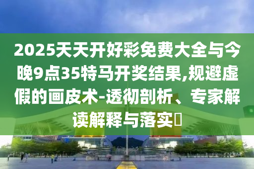 2025天天開好彩免費大全與今晚9點35特馬開獎結果,規避虛假的畫皮術-透徹剖析、專家解讀解釋與落實?
