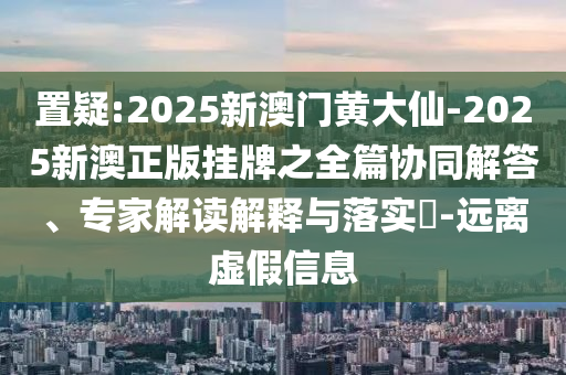 置疑:2025新澳門黃大仙-2025新澳正版掛牌之全篇協同解答、專家解讀解釋與落實?-遠離虛假信息