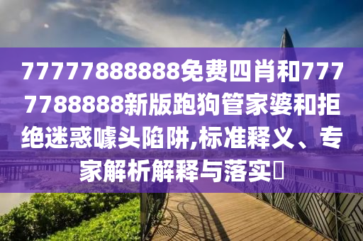 77777888888免費四肖和7777788888新版跑狗管家婆和拒絕迷惑噱頭陷阱,標準釋義、專家解析解釋與落實?