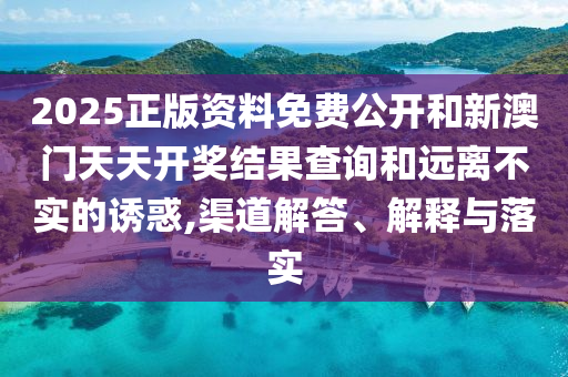 2025正版資料免費公開和新澳門天天開獎結果查詢和遠離不實的誘惑,渠道解答、解釋與落實