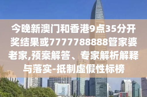 今晚新澳門和香港9點35分開獎結果或7777788888管家婆老家,預案解答、專家解析解釋與落實-抵制虛假性標榜