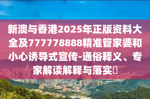 新澳與香港2025年正版資料大全及777778888精準(zhǔn)管家婆和小心誘導(dǎo)式宣傳-通俗釋義、專家解讀解釋與落實(shí)?