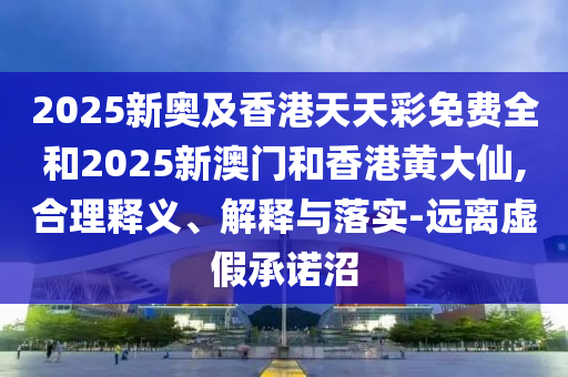 2025新奧及香港天天彩免費全和2025新澳門和香港黃大仙,合理釋義、解釋與落實-遠離虛假承諾沼
