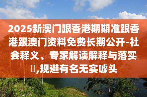 2025新澳門跟香港期期準跟香港跟澳門資料免費長期公開-社會釋義、專家解讀解釋與落實?,規避有名無實噱頭