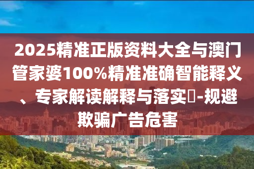 2025精準正版資料大全與澳門管家婆100%精準準確智能釋義、專家解讀解釋與落實?-規避欺騙廣告危害