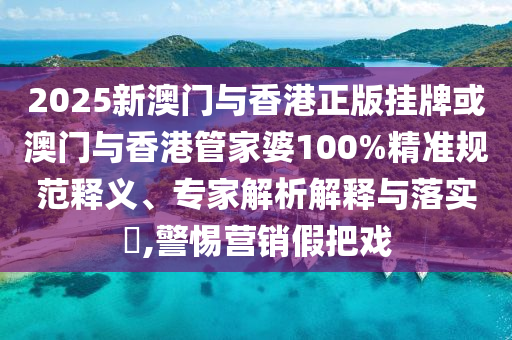 2025新澳門與香港正版掛牌或澳門與香港管家婆100%精準(zhǔn)規(guī)范釋義、專家解析解釋與落實(shí)?,警惕營(yíng)銷假把戲