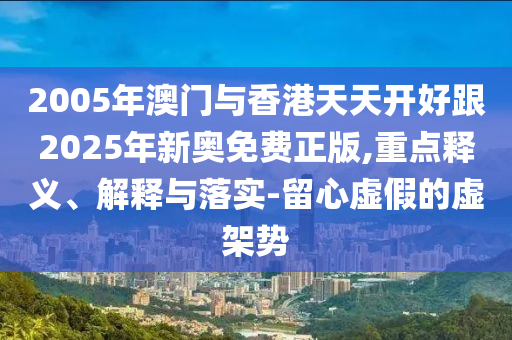2005年澳門與香港天天開好跟2025年新奧免費正版,重點釋義、解釋與落實-留心虛假的虛架勢