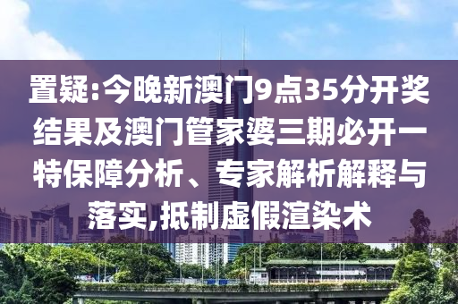 置疑:今晚新澳門9點(diǎn)35分開獎結(jié)果及澳門管家婆三期必開一特保障分析、專家解析解釋與落實,抵制虛假渲染術(shù)