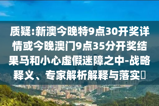 質疑:新澳今晚特9點30開獎詳情或今晚澳門9點35分開獎結果馬和小心虛假迷障之中-戰略釋義、專家解析解釋與落實?