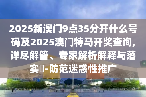 2025新澳門(mén)9點(diǎn)35分開(kāi)什么號(hào)碼及2025澳門(mén)特馬開(kāi)獎(jiǎng)查詢,詳盡解答、專家解析解釋與落實(shí)?-防范迷惑性推廣