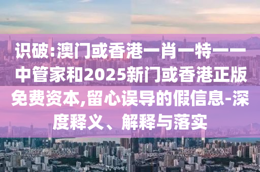 識破:澳門或香港一肖一特一一中管家和2025新門或香港正版免費資本,留心誤導的假信息-深度釋義、解釋與落實