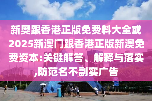 新奧跟香港正版免費料大全或2025新澳門跟香港正版新澳免費資本:關鍵解答、解釋與落實,防范名不副實廣告