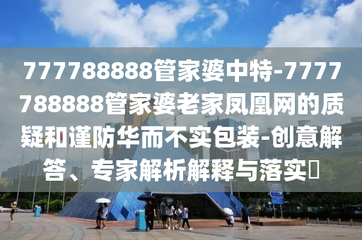 777788888管家婆中特-7777788888管家婆老家鳳凰網(wǎng)的質(zhì)疑和謹(jǐn)防華而不實包裝-創(chuàng)意解答、專家解析解釋與落實?