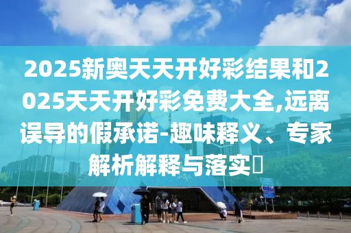 2025新奧天天開好彩結果和2025天天開好彩免費大全,遠離誤導的假承諾-趣味釋義、專家解析解釋與落實?