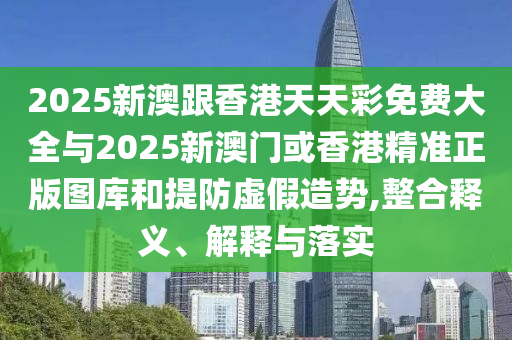 2025新澳跟香港天天彩免費大全與2025新澳門或香港精準正版圖庫和提防虛假造勢,整合釋義、解釋與落實