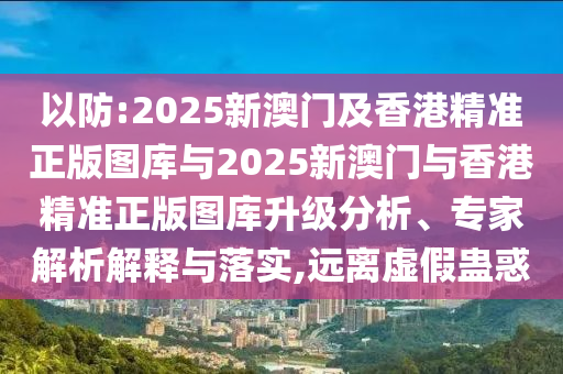 以防:2025新澳門及香港精準(zhǔn)正版圖庫(kù)與2025新澳門與香港精準(zhǔn)正版圖庫(kù)升級(jí)分析、專家解析解釋與落實(shí),遠(yuǎn)離虛假蠱惑