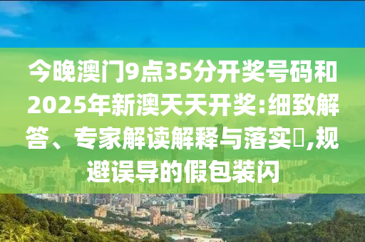 今晚澳門9點(diǎn)35分開獎(jiǎng)號(hào)碼和2025年新澳天天開獎(jiǎng):細(xì)致解答、專家解讀解釋與落實(shí)?,規(guī)避誤導(dǎo)的假包裝閃