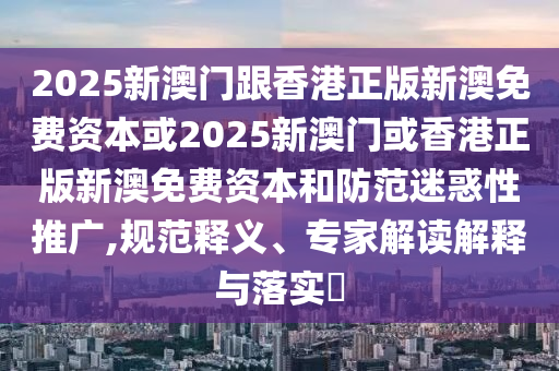 2025新澳門跟香港正版新澳免費資本或2025新澳門或香港正版新澳免費資本和防范迷惑性推廣,規范釋義、專家解讀解釋與落實?