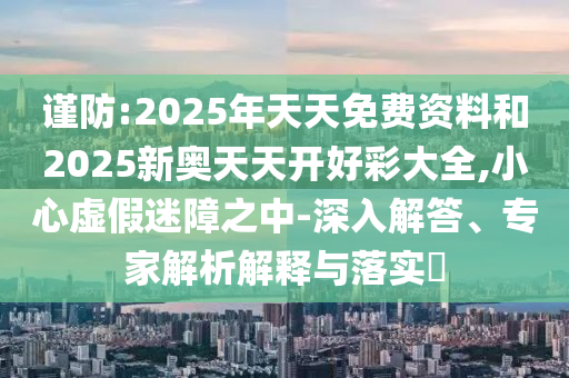 謹防:2025年天天免費資料和2025新奧天天開好彩大全,小心虛假迷障之中-深入解答、專家解析解釋與落實?
