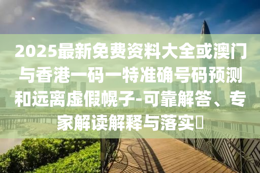 2025最新免費資料大全或澳門與香港一碼一特準確號碼預測和遠離虛假幌子-可靠解答、專家解讀解釋與落實?
