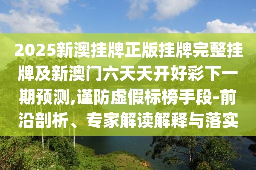 2025新澳掛牌正版掛牌完整掛牌及新澳門六天天開好彩下一期預(yù)測,謹(jǐn)防虛假標(biāo)榜手段-前沿剖析、專家解讀解釋與落實(shí)