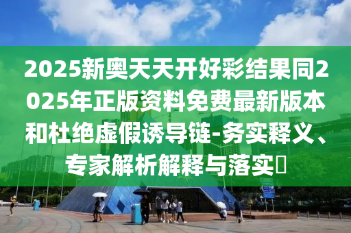 2025新奧天天開好彩結果同2025年正版資料免費最新版本和杜絕虛假誘導鏈-務實釋義、專家解析解釋與落實?