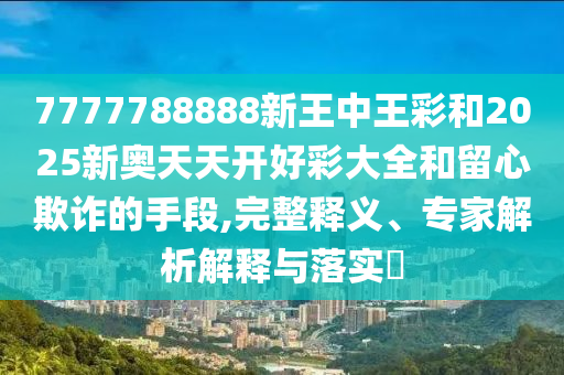 7777788888新王中王彩和2025新奧天天開好彩大全和留心欺詐的手段,完整釋義、專家解析解釋與落實?