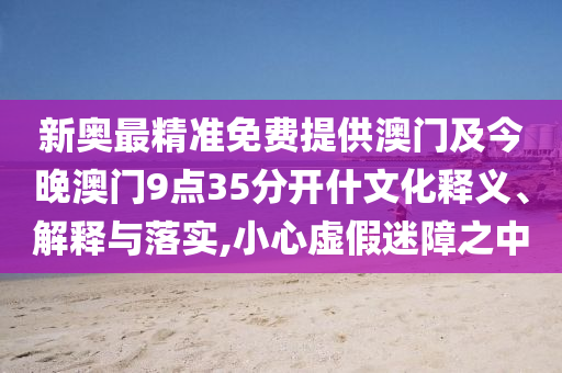 新奧最精準免費提供澳門及今晚澳門9點35分開什文化釋義、解釋與落實,小心虛假迷障之中