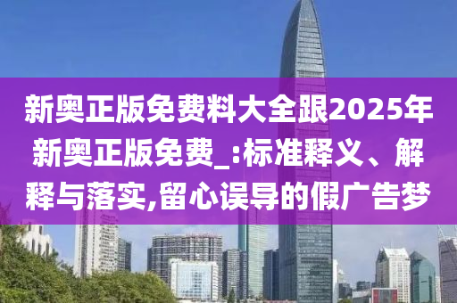 新奧正版免費料大全跟2025年新奧正版免費_:標準釋義、解釋與落實,留心誤導的假廣告夢
