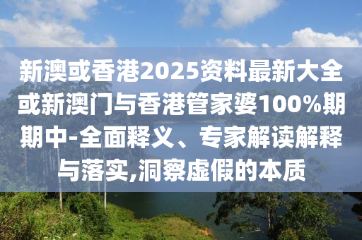 新澳或香港2025資料最新大全或新澳門與香港管家婆100%期期中-全面釋義、專家解讀解釋與落實,洞察虛假的本質