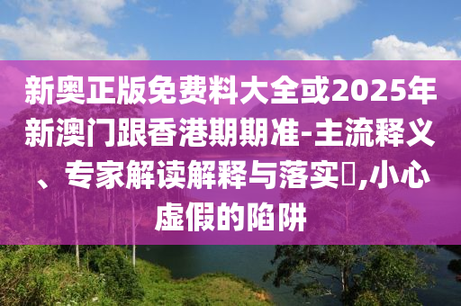 新奧正版免費料大全或2025年新澳門跟香港期期準-主流釋義、專家解讀解釋與落實?,小心虛假的陷阱