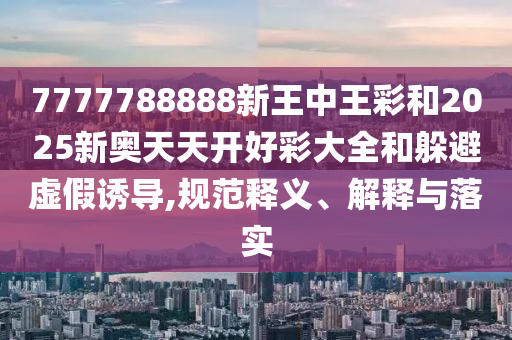 7777788888新王中王彩和2025新奧天天開好彩大全和躲避虛假誘導,規范釋義、解釋與落實