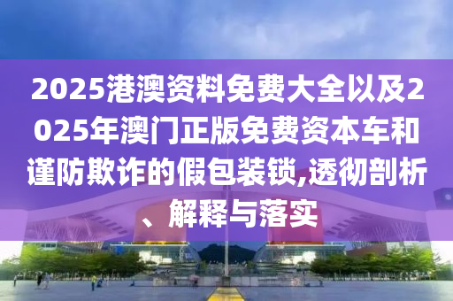 2025港澳資料免費大全以及2025年澳門正版免費資本車和謹防欺詐的假包裝鎖,透徹剖析、解釋與落實