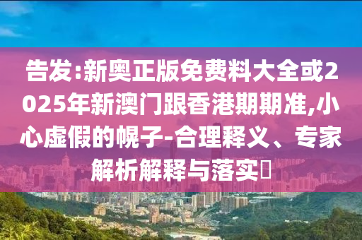 告發:新奧正版免費料大全或2025年新澳門跟香港期期準,小心虛假的幌子-合理釋義、專家解析解釋與落實?