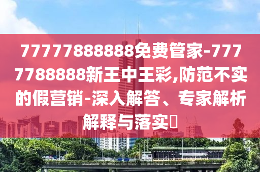 77777888888免費管家-7777788888新王中王彩,防范不實的假營銷-深入解答、專家解析解釋與落實?