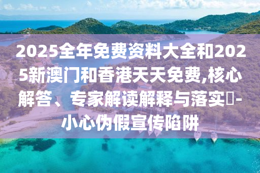 2025全年免費資料大全和2025新澳門和香港天天免費,核心解答、專家解讀解釋與落實?-小心偽假宣傳陷阱