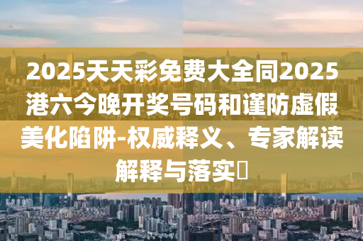 2025天天彩免費大全同2025港六今晚開獎號碼和謹防虛假美化陷阱-權威釋義、專家解讀解釋與落實?