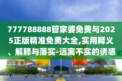 777788888管家婆免費與2025正版精準免費大全,實用釋義、解釋與落實-遠離不實的誘惑