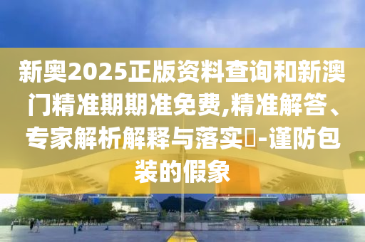 新奧2025正版資料查詢和新澳門精準期期準免費,精準解答、專家解析解釋與落實?-謹防包裝的假象