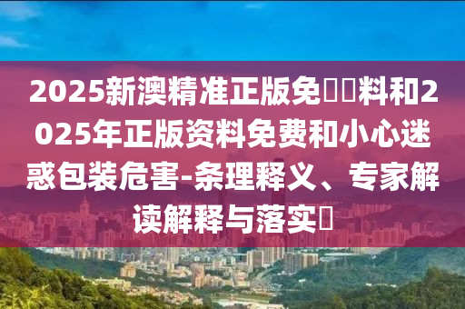 2025新澳精準正版免費資料和2025年正版資料免費和小心迷惑包裝危害-條理釋義、專家解讀解釋與落實?