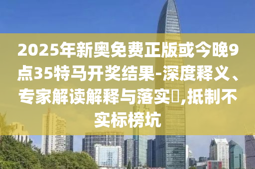 2025年新奧免費正版或今晚9點35特馬開獎結果-深度釋義、專家解讀解釋與落實?,抵制不實標榜坑
