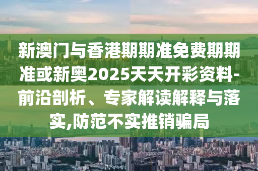 新澳門(mén)與香港期期準(zhǔn)免費(fèi)期期準(zhǔn)或新奧2025天天開(kāi)彩資料-前沿剖析、專(zhuān)家解讀解釋與落實(shí),防范不實(shí)推銷(xiāo)騙局