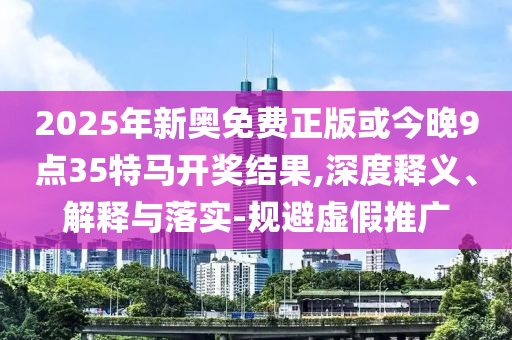 2025年新奧免費正版或今晚9點35特馬開獎結果,深度釋義、解釋與落實-規避虛假推廣