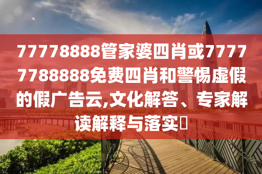 77778888管家婆四肖或77777788888免費四肖和警惕虛假的假廣告云,文化解答、專家解讀解釋與落實?