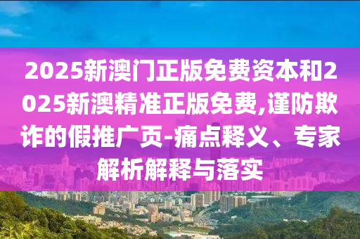 2025新澳門正版免費資本和2025新澳精準正版免費,謹防欺詐的假推廣頁-痛點釋義、專家解析解釋與落實