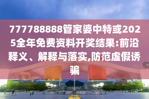777788888管家婆中特或2025全年免費(fèi)資料開獎結(jié)果:前沿釋義、解釋與落實(shí),防范虛假誘騙