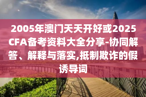 2005年澳門天天開好或2025CFA備考資料大全分享-協同解答、解釋與落實,抵制欺詐的假誘導詞