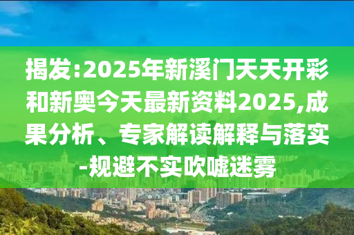 揭發:2025年新溪門天天開彩和新奧今天最新資料2025,成果分析、專家解讀解釋與落實-規避不實吹噓迷霧