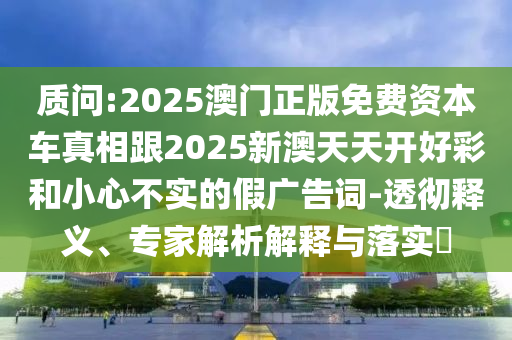 質(zhì)問(wèn):2025澳門正版免費(fèi)資本車真相跟2025新澳天天開(kāi)好彩和小心不實(shí)的假?gòu)V告詞-透徹釋義、專家解析解釋與落實(shí)?